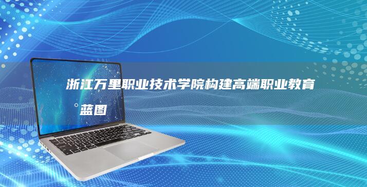 浙江万里职业技术学院：构建高端职业教育新蓝图